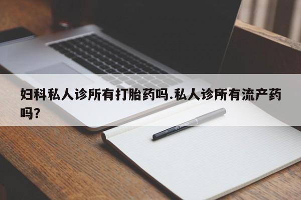 怀孕个月能用流产药吗妇科私人诊所有打胎药吗.私人诊所有流产药吗？