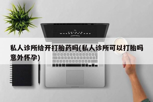 怀孕个月能用流产药吗私人诊所给开打胎药吗(私人诊所可以打胎吗意外怀孕)