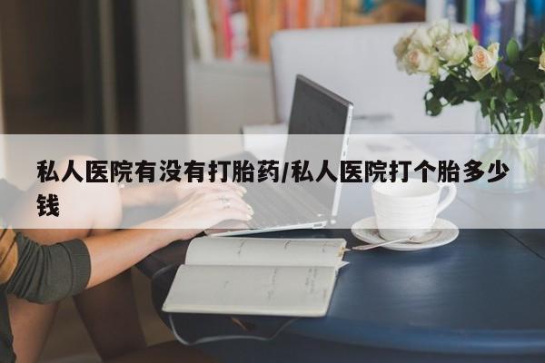 怀孕个月能用流产药吗私人医院有没有打胎药/私人医院打个胎多少钱