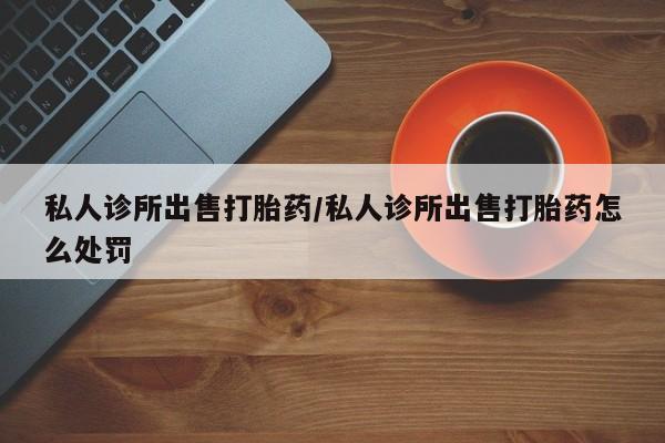 怀孕个月能用流产药吗私人诊所出售打胎药/私人诊所出售打胎药怎么处罚