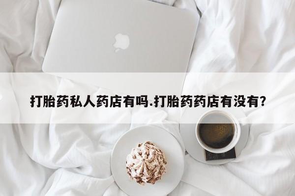 怀孕个月能用流产药吗打胎药私人药店有吗.打胎药药店有没有？