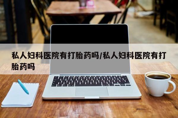 怀孕个月能用流产药吗私人妇科医院有打胎药吗/私人妇科医院有打胎药吗