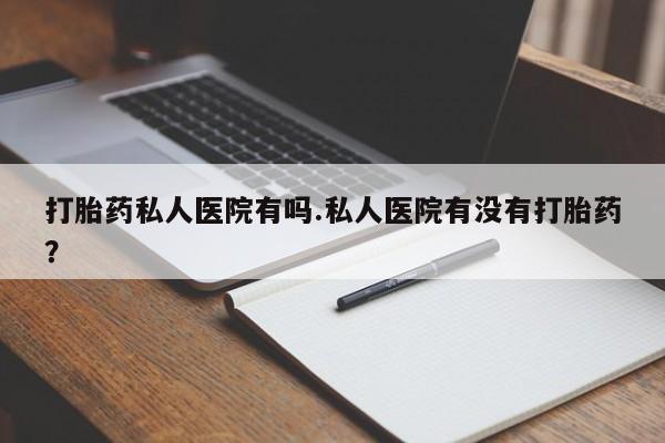 怀孕个月能用流产药吗打胎药私人医院有吗.私人医院有没有打胎药？