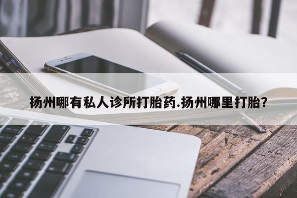 怀孕个月能用流产药吗扬州哪有私人诊所打胎药.扬州哪里打胎？