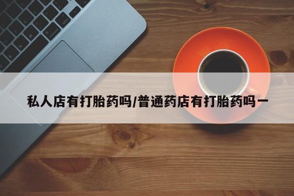 怀孕个月能用流产药吗私人店有打胎药吗/普通药店有打胎药吗一