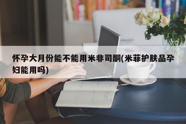 怀孕个月能用流产药吗怀孕大月份能不能用米非司酮(米菲护肤品孕妇能用吗)