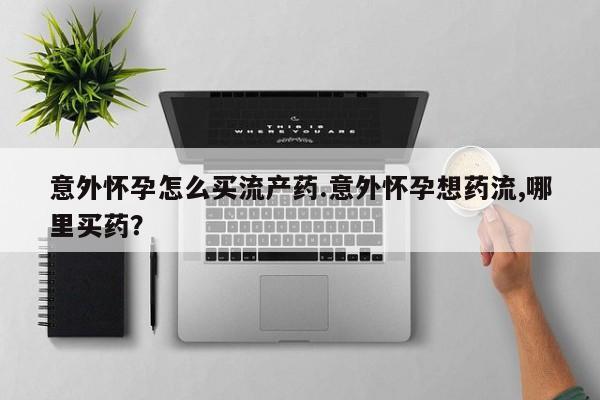 怀孕个月能用流产药吗意外怀孕怎么买流产药.意外怀孕想药流,哪里买药？