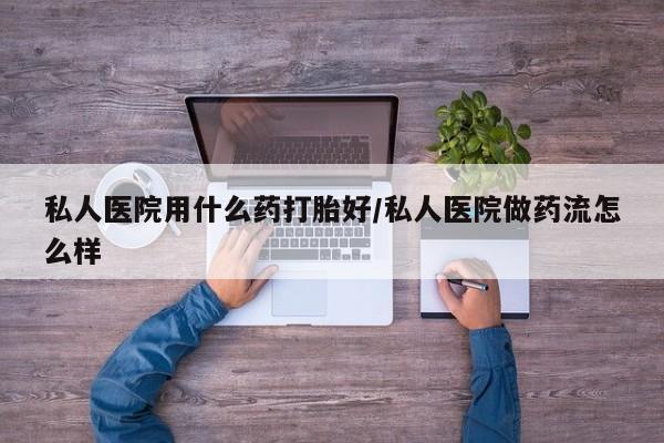 怀孕个月能用流产药吗私人医院用什么药打胎好/私人医院做药流怎么样
