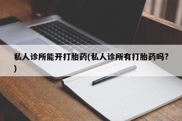怀孕个月能用流产药吗私人诊所能开打胎药(私人诊所有打胎药吗?)