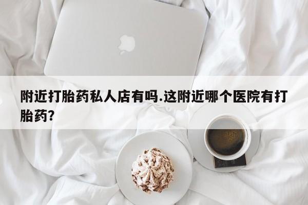 怀孕个月能用流产药吗附近打胎药私人店有吗.这附近哪个医院有打胎药？