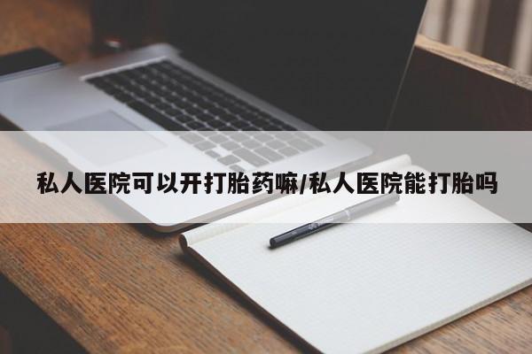 怀孕个月能用流产药吗私人医院可以开打胎药嘛/私人医院能打胎吗