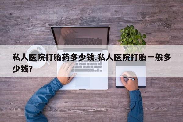 怀孕个月能用流产药吗私人医院打胎药多少钱.私人医院打胎一般多少钱？