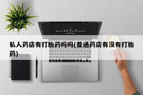 怀孕个月能用流产药吗私人药店有打胎药吗吗(普通药店有没有打胎药)