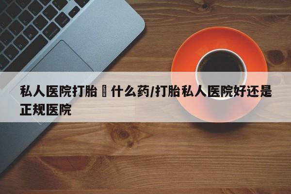 怀孕个月能用流产药吗私人医院打胎給什么药/打胎私人医院好还是正规医院
