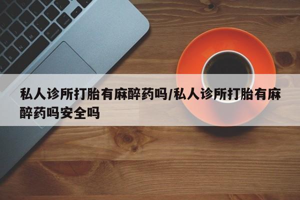 怀孕个月能用流产药吗私人诊所打胎有麻醉药吗/私人诊所打胎有麻醉药吗安全吗