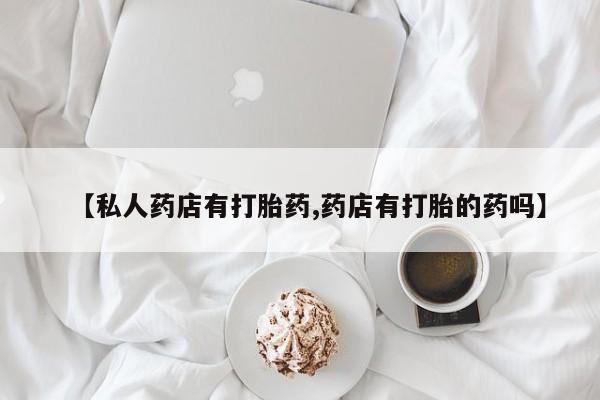 怀孕个月能用流产药吗【私人药店有打胎药,药店有打胎的药吗】