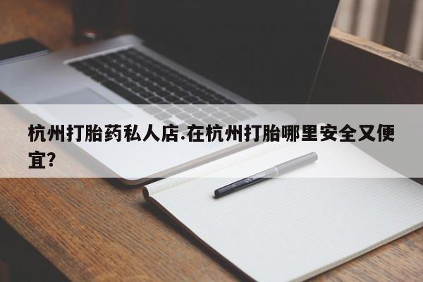怀孕个月能用流产药吗杭州打胎药私人店.在杭州打胎哪里安全又便宜？