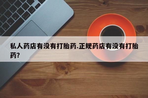 怀孕个月能用流产药吗私人药店有没有打胎药.正规药店有没有打胎药？